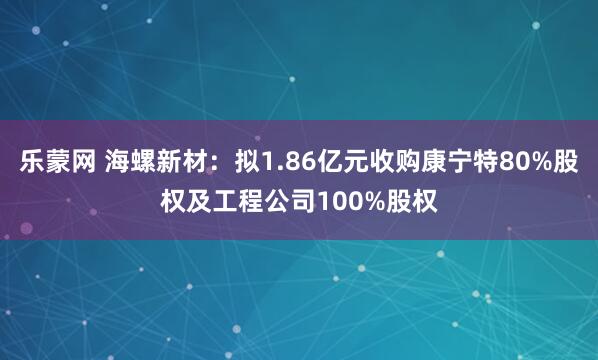 乐蒙网 海螺新材：拟1.86亿元收购康宁特80%股权及工程公司100%股权