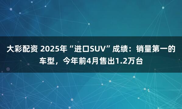 大彩配资 2025年“进口SUV”成绩：销量第一的车型，今年前4月售出1.2万台