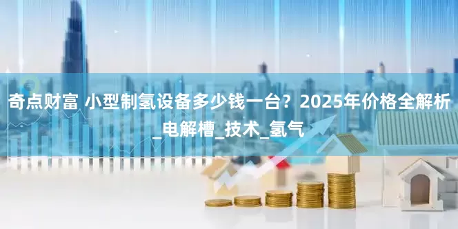 奇点财富 小型制氢设备多少钱一台？2025年价格全解析_电解槽_技术_氢气
