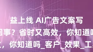 益上线 AI广告文案写作究竟咋回事？省时又高效，你知道吗_客户_效果_工具