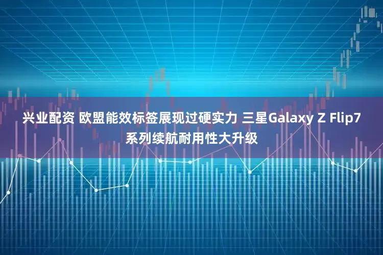 兴业配资 欧盟能效标签展现过硬实力 三星Galaxy Z Flip7系列续航耐用性大升级