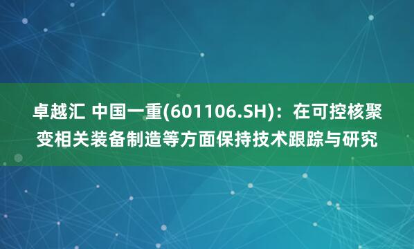 卓越汇 中国一重(601106.SH)：在可控核聚变相关装备制造等方面保持技术跟踪与研究