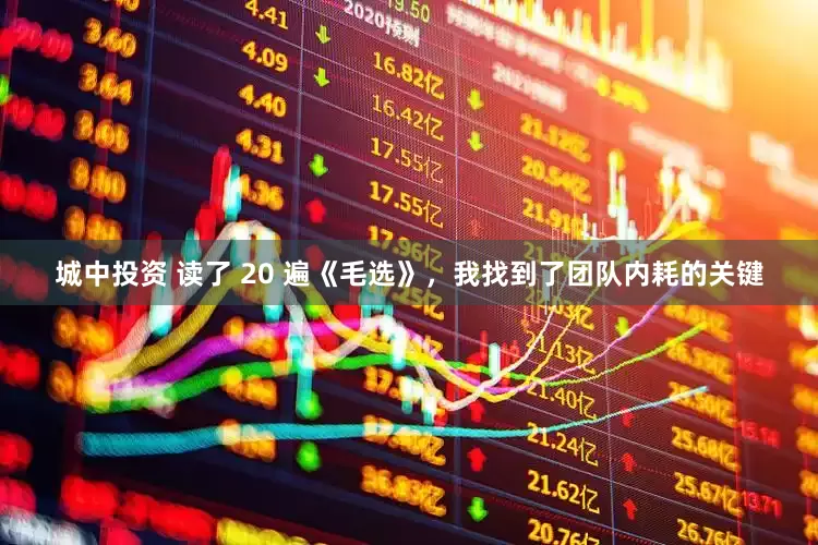 城中投资 读了 20 遍《毛选》，我找到了团队内耗的关键