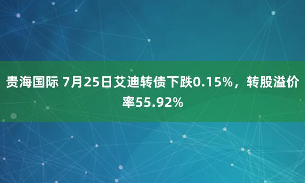 贵海国际 7月25日艾迪转债下跌0.15%，转股溢价率55.92%