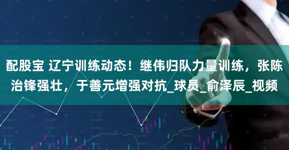 配股宝 辽宁训练动态!继伟归队力量训练,张陈治锋强壮,于善元增强对抗_球员_俞泽辰_视频