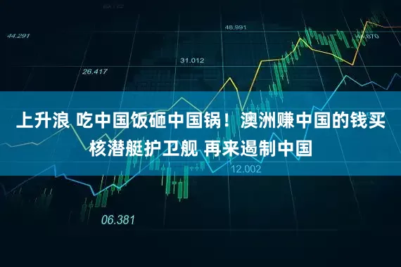 上升浪 吃中国饭砸中国锅！澳洲赚中国的钱买核潜艇护卫舰 再来遏制中国