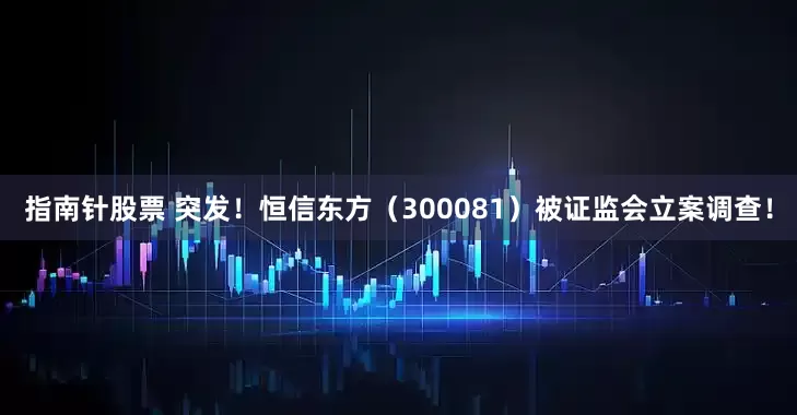 指南针股票 突发!恒信东方(300081)被证监会立案调查!