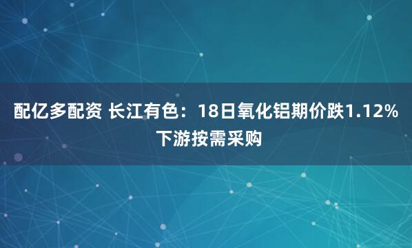 配亿多配资 长江有色:18日氧化铝期价跌1.12% 下游按需采购