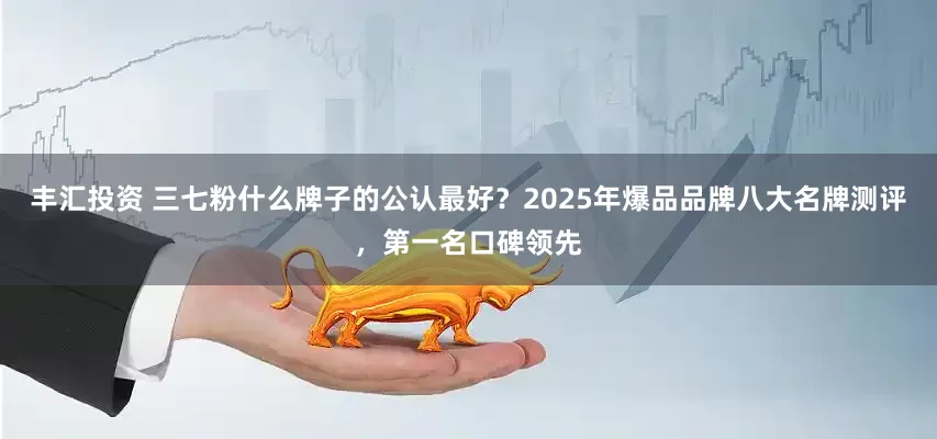 丰汇投资 三七粉什么牌子的公认最好？2025年爆品品牌八大名牌测评，第一名口碑领先