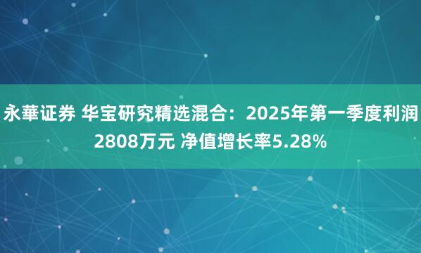 永華证券 华宝研究精选混合：2025年第一季度利润2808万元 净值增长率5.28%