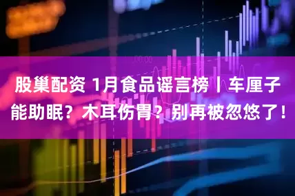 股巢配资 1月食品谣言榜丨车厘子能助眠？木耳伤胃？别再被忽悠了！