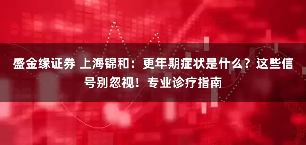 盛金缘证券 上海锦和：更年期症状是什么？这些信号别忽视！专业诊疗指南