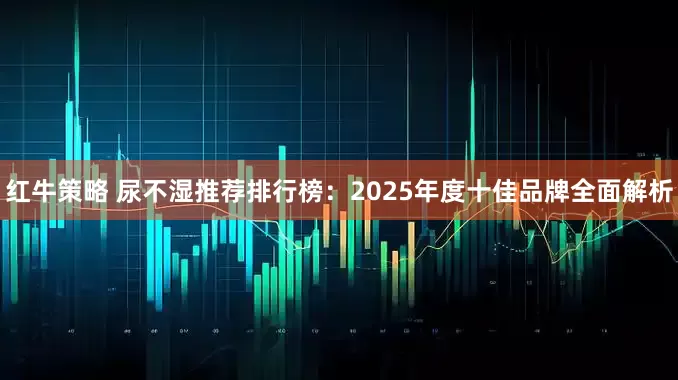 红牛策略 尿不湿推荐排行榜：2025年度十佳品牌全面解析