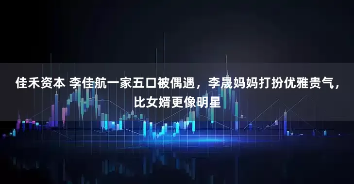 佳禾资本 李佳航一家五口被偶遇，李晟妈妈打扮优雅贵气，比女婿更像明星