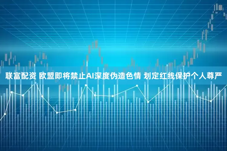 联富配资 欧盟即将禁止AI深度伪造色情 划定红线保护个人尊严